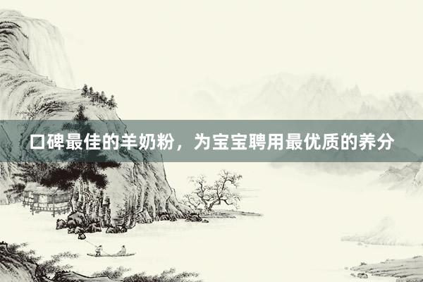 口碑最佳的羊奶粉，为宝宝聘用最优质的养分